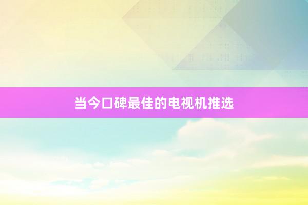 当今口碑最佳的电视机推选