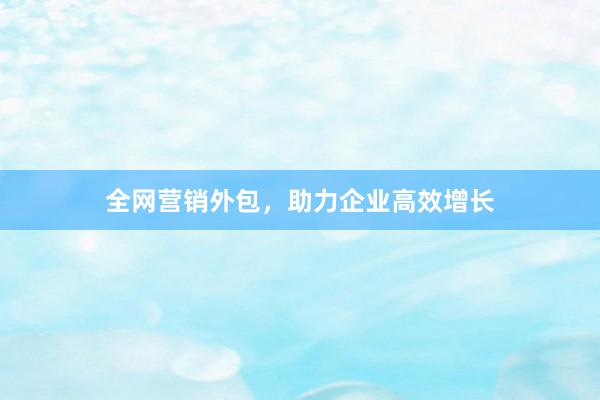 全网营销外包，助力企业高效增长