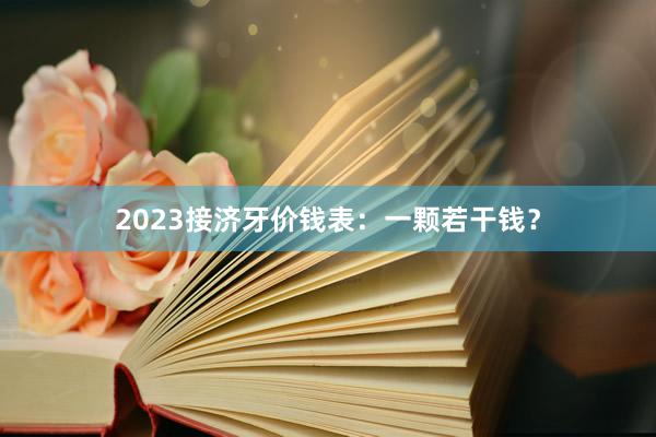 2023接济牙价钱表：一颗若干钱？