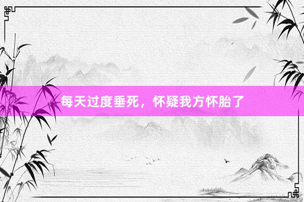每天过度垂死，怀疑我方怀胎了