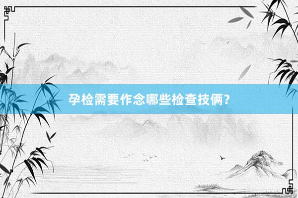 孕检需要作念哪些检查技俩？